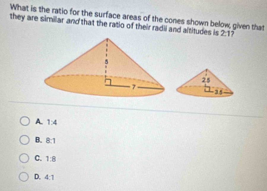 What is the ratio for the surface areas of the cones shown below, given that
they are similar and that the ratio of their radii and altitudes is 2:1 7
A. 1:4
B. 8:1
C. 1:8
D. 4:1