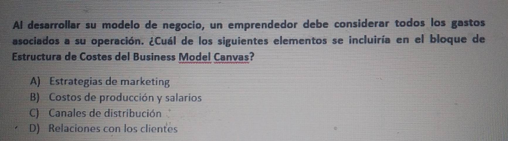 Al desarrollar su modelo de negocio, un emprendedor debe considerar todos los gastos
asociados a su operación. ¿Cuál de los siguientes elementos se incluiría en el bloque de
Estructura de Costes del Business Model Canvas?
A) Estrategias de marketing
B) Costos de producción y salarios
C) Canales de distribución
D) Relaciones con los clientes