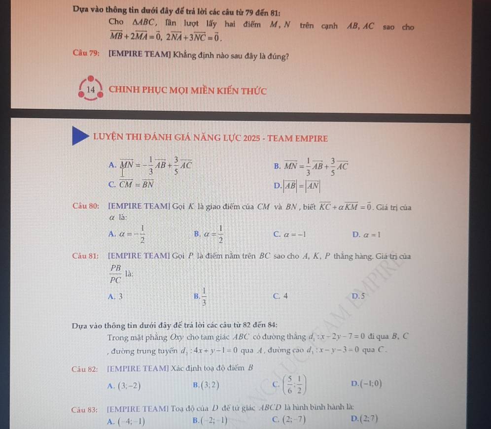 Dựa vào thông tin dưới đây để trả lời các câu từ 79 đến 81:
Cho △ ABC , Tần lượt lấy hai điểm M, N trên cạnh AB, AC sao cho
overline MB+2overline MA=overline 0,2overline NA+3overline NC=overline 0.
Câu 79: [EMPIRE TEAM] Khẳng định nào sau đây là đúng?
14  CHINH PHỤC MọI MIềN KIếN tHức
LUYÊN THI ĐÁNH GIÁ NĂNG LựC 2025 - TEAM EMPIRE
A. overline MN=- 1/3 overline AB+ 3/5 overline AC overline MN= 1/3 overline AB+ 3/5 overline AC
B.
C. vector CM=vector BN D. |vector AB|=|vector AN|
Câu 80: [EMPIRE TEAM] Gọi K là giao điểm của CM và BN , biết overline KC+alpha overline KM=overline 0. Giá trị của
αlà:
A. alpha =- 1/2  B. alpha = 1/2  C. alpha =-1 D. a=1
Câu 81: [EMPIRE TEAM] Gọi P là điểm nằm trên BC sao cho A, K, P thắng hàng. Giá trị của
 PB/PC  là:
A. 3 B.  1/3  C. 4 D. 5
Dựa vào thông tin dưới đây để trả lời các câu từ 82 đến 84:
Trong mặt phẳng Oxy cho tam giác ABC có đường thắng d_1:x-2y-7=0 di qua B, C
, đường trung tuyến d_2:4x+y-1=0 qua A , đường cāo d_1:x-y-3=0 qua C .
Câu 82: [EMPIRE TEAM] Xác định toạ độ điểm B
A. (3;-2) B. (3;2) C. ( 5/6 ; 1/2 ) D. (-1;0)
Câu 83: [EMPIRE TEAM] Toạ độ của D đề tử giác ABCD là hình bình hành là:
A. (-4;-1) B. (-2;-1) C. (2;-7) D. (2;7)