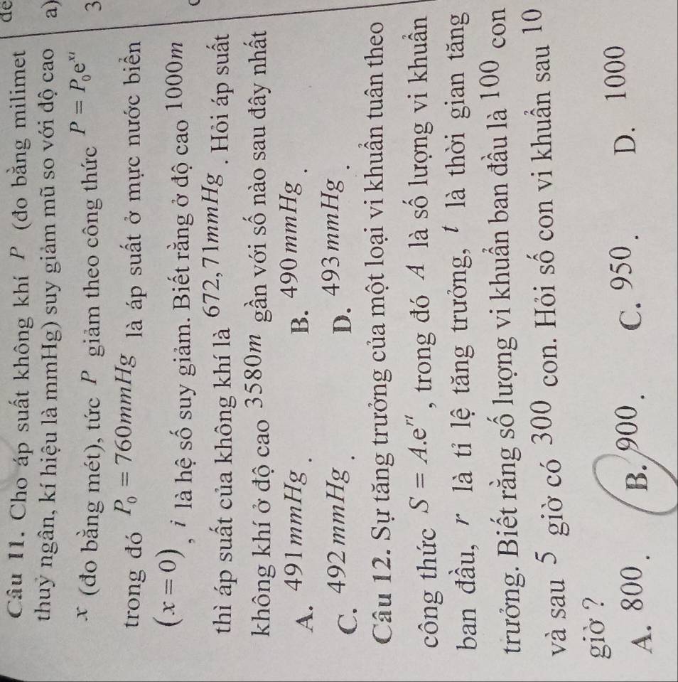 Cho áp suất không khí P (đo bằng milimet de
thuy ngân, kí hiệu là mmHg) suy giảm mũ so với độ cao a)
x (đo bằng mét), tức P giảm theo công thức P=P_0e^(xt) 3
trong đó P_0=760mmHg là áp suất ở mực nước biển
(x=0) , * là hệ số suy giảm. Biết rằng ở độ cao 1000m
thì áp suất của không khí là 672,71mmHg 3 . Hỏi áp suất
không khí ở độ cao 3580m gần với số nào sau đây nhất
A. 491mmHg B. 490 mmHg
C. 492 mmHg D. 493 mmHg
Câu 12. Sự tăng trưởng của một loại vi khuẩn tuân theo
công thức S=A.e^n , trong đó A là số lượng vi khuẩn
ban đầu, r là tỉ lệ tăng trưởng, là thời gian tăng
trưởng. Biết rằng số lượng vi khuẩn ban đầu là 100 con
và sau 5 giờ có 300 con. Hỏi số con vi khuẩn sau 10
giờ ?
A. 800 B. 900. C. 950.
D. 1000