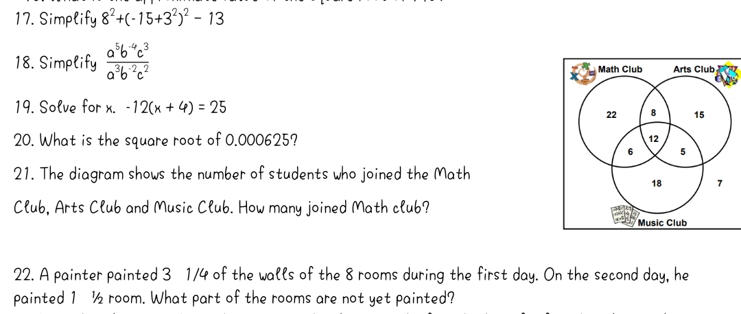 Simplify 8^2+(-15+3^2)^2-13
18. Simplify  (a^5b^(-4)c^3)/a^3b^(-2)c^2 
Math Club Arts Club 
19. Solve for x. -12(x+4)=25
22 8 15
20. What is the square root of 0.000625? 12
6 5
21. The diagram shows the number of students who joined the Math
18 7 
Club, Arts Club and Music Club. How many joined Math club? 
Music Club 
22. A painter painted 3 1/4 of the walls of the 8 rooms during the first day. On the second day, he 
painted 1 ½ room. What part of the rooms are not yet painted?
