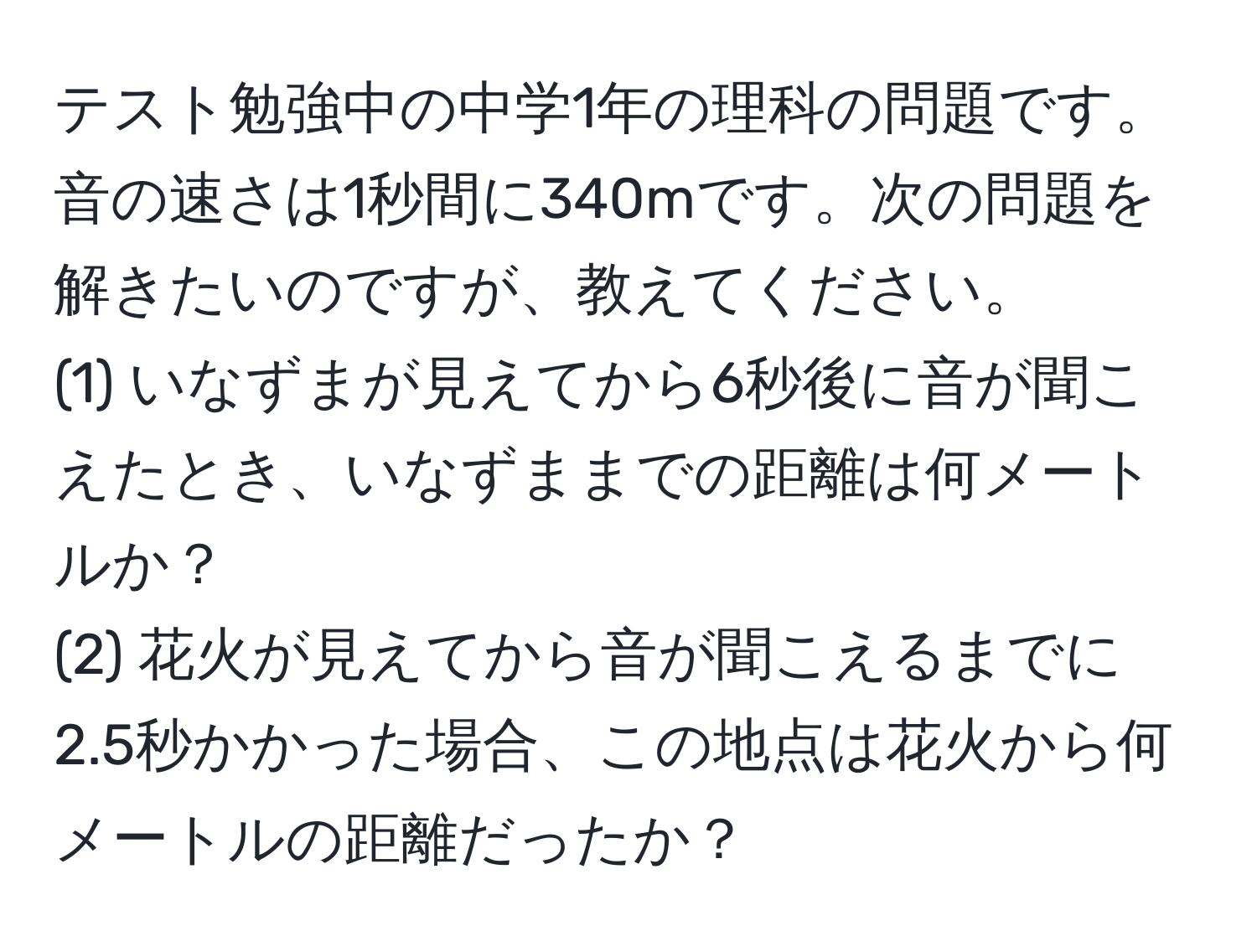 テスト勉強中の中学1年の理科の問題です。音の速さは1秒間に340mです。次の問題を解きたいのですが、教えてください。  
(1) いなずまが見えてから6秒後に音が聞こえたとき、いなずままでの距離は何メートルか？  
(2) 花火が見えてから音が聞こえるまでに2.5秒かかった場合、この地点は花火から何メートルの距離だったか？