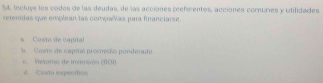 Incluye los codos de las deudas, de las accíones preferentes, accíones comunes y utilidades 
retendas que emplean las compañías para financiarse. 
a Costo de capítal 
b. Costo de capítal promedio ponderado 
c Retorno de inversión (ROI) 
d. Costo específico