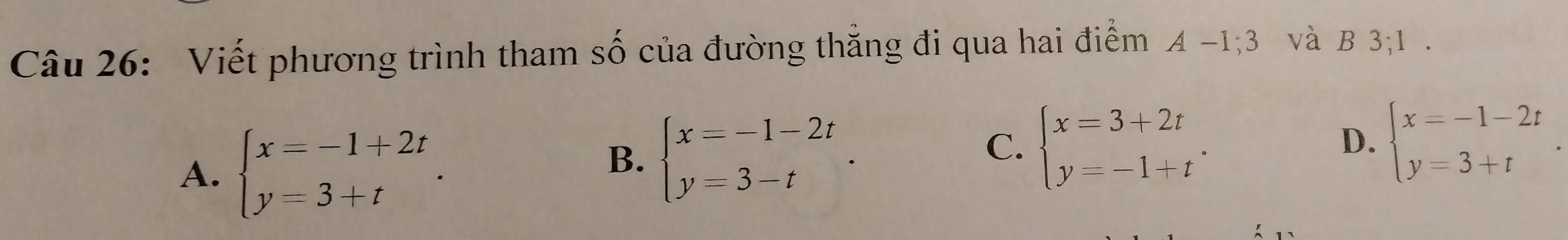 Viết phương trình tham số của đường thẳng đi qua hai điểm A-1; 3 và B 3; 1.
A. beginarrayl x=-1+2t y=3+tendarray..
B. beginarrayl x=-1-2t y=3-tendarray..
C. beginarrayl x=3+2t y=-1+tendarray.. beginarrayl x=-1-2t y=3+tendarray.. 
D.