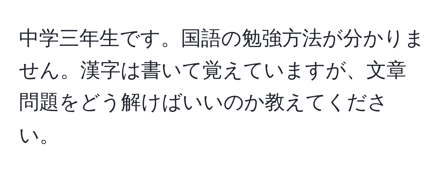 中学三年生です。国語の勉強方法が分かりません。漢字は書いて覚えていますが、文章問題をどう解けばいいのか教えてください。