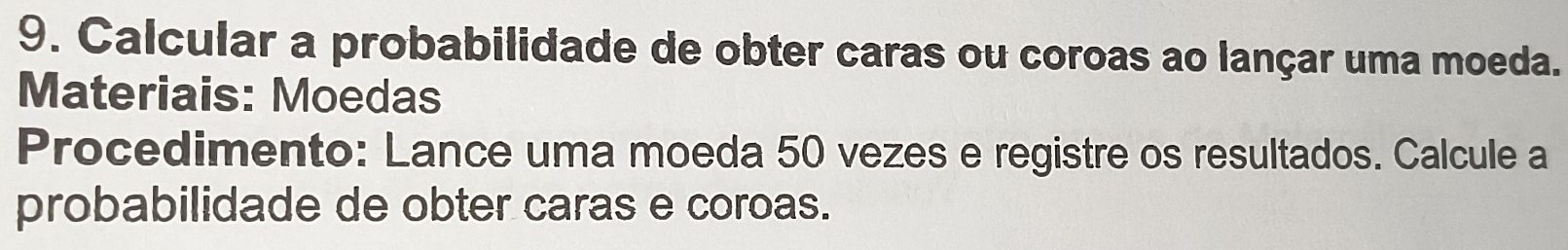 Calcular a probabilidade de obter caras ou coroas ao lançar uma moeda. 
Materiais: Moedas 
Procedimento: Lance uma moeda 50 vezes e registre os resultados. Calcule a 
probabilidade de obter caras e coroas.