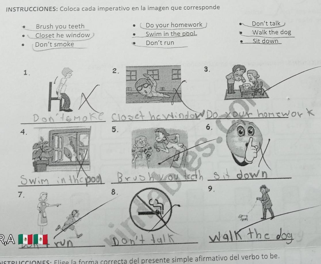 INSTRUCCIONES: Coloca cada imperativo en la imagen que corresponde 
Brush you teeth Do your homework Don’t talk 
Closet he window Swim in the pool. Walk the dog 
Don’t smoke Don't run Sit down 
1. 
2 
3. 
_ 
_ 
_ 
4. 
5. 
6. 
_ 
_ 
_ 
9. 
7. 
8. 
_ 
_ 
_ 
_ 
isTRucciONES: Elige la forma correcta del presente simple afirmativo del verbo to be.