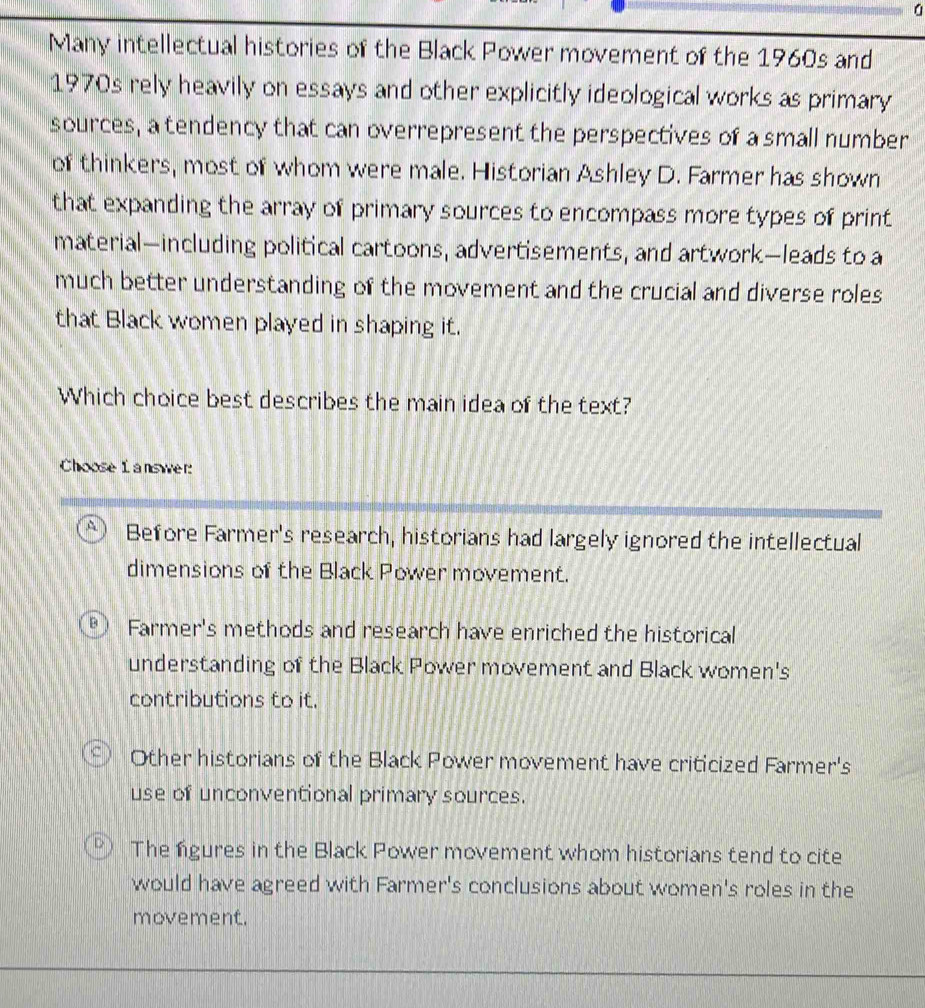 Many intellectual histories of the Black Power movement of the 1960s and
1970s rely heavily on essays and other explicitly ideological works as primary
sources, a tendency that can overrepresent the perspectives of a small number
of thinkers, most of whom were male. Historian Ashley D. Farmer has shown
that expanding the array of primary sources to encompass more types of print
material—including political cartoons, advertisements, and artwork—leads to a
much better understanding of the movement and the crucial and diverse roles
that Black women played in shaping it.
Which choice best describes the main idea of the text?
Choose l answer:
Before Farmer's research, historians had largely ignored the intellectual
dimensions of the Black Power movement.
B ) Farmer's methods and research have enriched the historical
understanding of the Black Power movement and Black women's
contributions to it.
Other historians of the Black Power movement have criticized Farmer's
use of unconventional primary sources.
The ngures in the Black Power movement whom historians tend to cite
would have agreed with Farmer's conclusions about women's roles in the
movement.