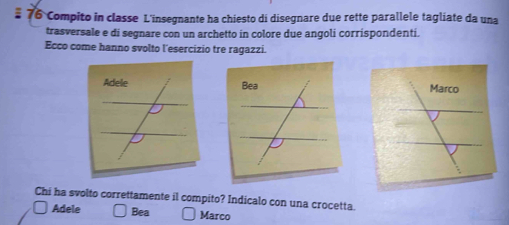 Compito in classe L'insegnante ha chiesto di disegnare due rette parallele tagliate da una
trasversale e di segnare con un archetto in colore due angoli corrispondenti.
Ecco come hanno svolto l'esercizio tre ragazzi.
Bea Marco
Chi ha svolto correttamente il compito? Indicalo con una crocetta.
Adele Bea Marco