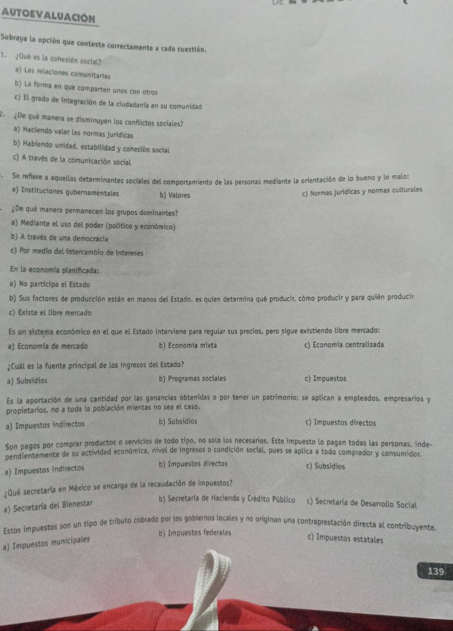 AUTOEVALUACIÓN
Subraya la opción que conteste correctamente a cada cuestión.
1. ¿Què es la cohesión social?
a) Las relaciones comunitarías
b) La forma en que comparten unos con otros
c) El grado de integración de la ciudadanía en su comunidad
2. ¿De quê manera se disminuyen los conflictos sociales?
a) Haciendo valer las normas jurídicas
b) Habiendo unidad, estabilidad y cohesión social
c) A través de la comunicación social
. Se refiere a aquellas determinantes sociales del comportamiento de las personas mediante la orientación de lo bueno y lo malo:
a) Instituciones gubernamentales b) Valores
c) Normas juridicas y normas culturales
¿De qué manera permanecen los grupos dominantes?
a) Mediante el uso del poder (político y económico)
b) A través de una democracia
c) Por medio del intercambio de intereses
En la economía planificada:
a) No participa el Estado
b) Sus factores de producción están en manos del Estado, es quien determina qué producir, cómo producir y para quién producir
c) Existe el libre mercado
Es un sistema económico en el que el Estado interviene para regular sus precios, pero sigue existiendo libre mercado:
a) Economía de mercado b) Economía mixta c) Economía centralizada
¿Cuâl es la fuente principal de los ingresos del Estado?
a) Subsidios b) Programas sociales c) Impuestos
Es la aportación de una cantidad por las ganancias obtenídas o por tener un patrimonio; se aplican a empleados, empresarios y
propietarios, no a toda la población mientas no sea el caso.
a) Impuestos indirectos b) Subsidios c) Impuestos directos
Son pagos por comprar productos o servicios de todo tipo, no solo los necesarios, Este impuesto lo pagan todas las personas, inde-
pendientemente de su actividad económica, nivel de ingresos o condición social, pues se aplica a todo comprador y consumidor.
a) Impuestos indirectos
b) Impuestos directos c) Subsidios
¿Qué secretaría en México se encarga de la recaudación de impuestos?
a) Secretaria del Bienestar
b) Secretaria de Hacienda y Crédito Público c) Secretaría de Desarrollo Social
Estos impuestos son un tipo de tributo cobrado por los gobiernos locales y no originan una contraprestación directa al contribuyente.
b) Impuestos federales
a) Impuestos municipales
c) Impuestos estatales
139