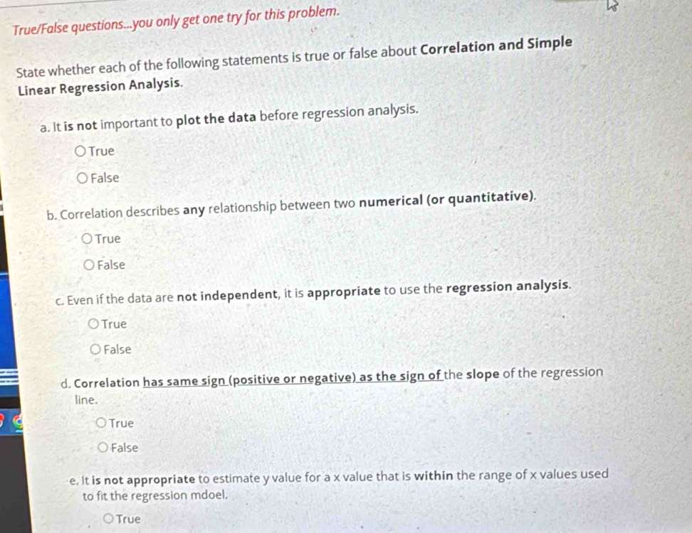 True/False questions...you only get one try for this problem.
State whether each of the following statements is true or false about Correlation and Simple
Linear Regression Analysis.
a. It is not important to plot the data before regression analysis.
True
False
b. Correlation describes any relationship between two numerical (or quantitative).
True
False
c. Even if the data are not independent, it is appropriate to use the regression analysis.
True
False
d. Correlation has same sign (positive or negative) as the sign of the slope of the regression
line.
True
False
e. It is not appropriate to estimate y value for a x value that is within the range of x values used
to fit the regression mdoel.
True