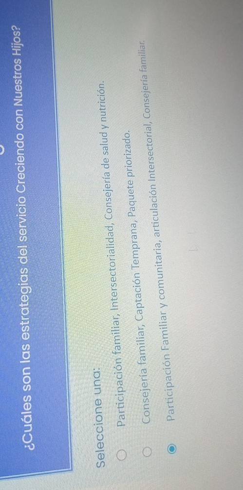 ¿Cuáles son las estrategias del servicio Creciendo con Nuestros Hijos?
Seleccione una:
Participación familiar, Intersectorialidad, Consejería de salud y nutrición.
Consejería familiar, Captación Temprana, Paquete priorizado.
Participación Familiar y comunitaria, articulación Intersectorial, Consejería familiar.