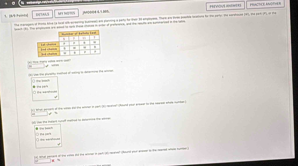 DETAILS MY NOTES JMODD8 6.1.005. PREVIOUS ANSWERS PRACTICE ANOTHER
The managers of Prints Alive (a local silk-screening business) are planning a party for their 30 employees. There are three possible locations for the party: the warehouse (W), the park (P), or the
beach (B). T employees are asked to rank these choices in order of preference, and the results are summarized in the table.
(a) How many votes were cast?
30 votes
(b) Use the plurality method of voting to determine the winner.
the beach
the park
the warehouse
√
(c) What percent of the votes did the winner in part (b) receive? (Round your answer to the nearest whole number.)
40 %
(d) Use the instant runoff method to determine the winner.
the beach
the park
the warehouse
(e) What percent of the votes did the winner in part (d) receive? (Round your answer to the nearest whole number.)
× %
