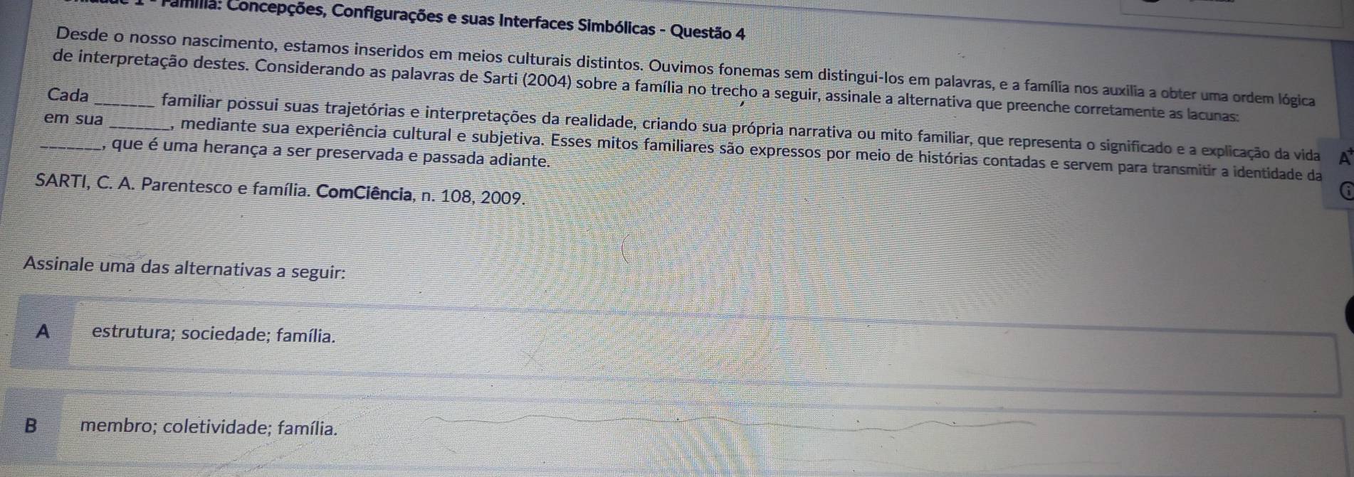 Camília: Concepções, Configurações e suas Interfaces Simbólicas - Questão 4
Desde o nosso nascimento, estamos inseridos em meios culturais distintos. Ouvimos fonemas sem distingui-los em palavras, e a família nos auxilia a obter uma ordem lógica
de interpretação destes. Considerando as palavras de Sarti (2004) sobre a família no trecho a seguir, assinale a alternativa que preenche corretamente as lacunas:
Cada _familiar possui suas trajetórias e interpretações da realidade, criando sua própria narrativa ou mito familiar, que representa o significado e a explicação da vida
_em sua _, mediante sua experiência cultural e subjetiva. Esses mitos familiares são expressos por meio de histórias contadas e servem para transmitir a identidade da
, que é uma herança a ser preservada e passada adiante.
a
*SARTI, C. A. Parentesco e família. ComCiência, n. 108, 2009.
G
Assinale uma das alternativas a seguir:
A estrutura; sociedade; família.
B membro; coletividade; família.