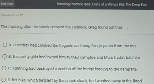 Stop Quiz Reading Practice Quiz: Diary of a Wimpy Kid: The Deep End
Question 9 of 10
The morning after the skunk sprayed the Heffleys, Greg found out that ---.
A. Juicebox had climbed the flagpole and hung Greg's pants from the top
B. the pretty girls had invited him to their campfire and Mum hadn't told him
C. lightning had destroyed a section of the bridge leading to the campsite
D. his bike, which he'd left by the snack shack, had washed away in the flood