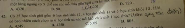 một hàng ngang có 9 chỗ sao cho mỗi thầy giáo ngồi giữa hai hộc sh
A. 4320. B. 90. C. 43200. D. 720. TV
42: Có 15 học sinh giỏi gồm 6 học sinh khối 12, 4 học sinh khối 11 và 5 học sinh khối 10. Hỏi
có bao nhiêu cách chọn ra 6 học sinh sao cho mỗi khối có ít nhất 1 học sinh? (
A. 4249. B. 4250. C. 5005. D. 805.
hà