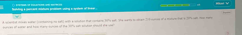 ○ SYSTEMS OF EQUATIONS AND MATRICES 45 
_ 
Solving a percent mixture problem using a system of linear... Miknel √ 
Español 
A scientist mixes water (containing no salt) with a solution that contains 30% salt. She wants to obtain 210 ounces of a mixture that is 20% salt. How many
ounces of water and how many ounces of the 30% salt solution should she use? 
?