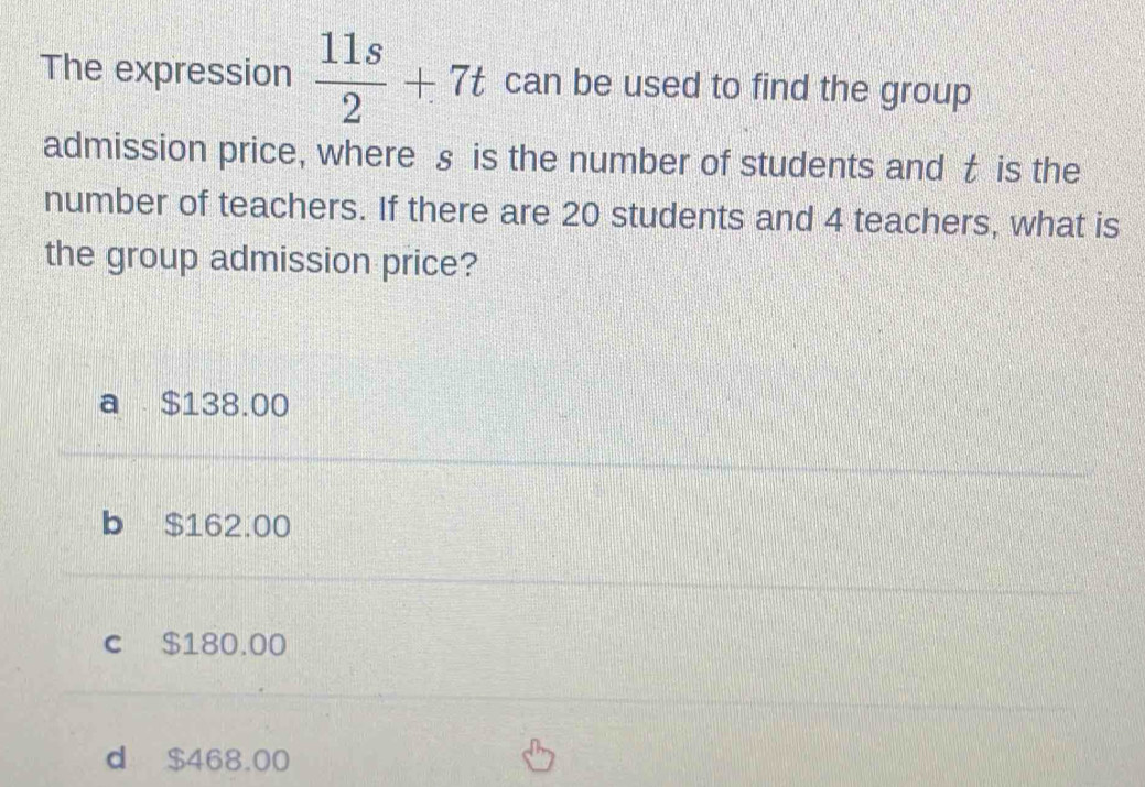 The expression  11s/2 +7t can be used to find the group
admission price, where s is the number of students and t is the
number of teachers. If there are 20 students and 4 teachers, what is
the group admission price?
a $138.00
b $162.00
c $180.00
d $468.00