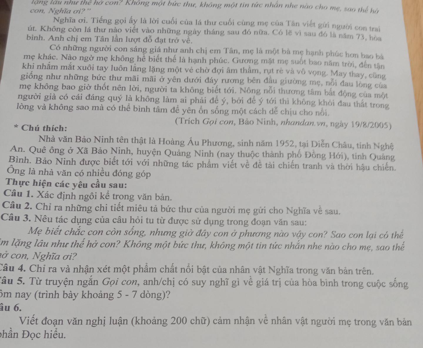 tạng tâu như thê hở con? Không một bức thư, không một tin tức nhẫn nhe nào cho mẹ, sao thể hà
con, Nghĩa ơi? ''
Nghĩa ơi. Tiếng gọi ấy là lời cuối của lá thư cuối cùng mẹ của Tân viết gửi người con trai
út. Không còn lá thư nào viết vào những ngày tháng sau đó nữa. Có lẽ vì sau đó là năm 73, hòa
bình. Anh chị em Tân lần lượt đỗ đạt trở về.
Có những người con sáng giá như anh chị em Tân, mẹ là một bà mẹ hạnh phúc hơn bao bà
mẹ khác. Nào ngờ mẹ không hể biết thế là hạnh phúc. Gương mặt mẹ suốt bao năm trời, đến tân
khi nhắm mắt xuôi tay luôn lằng lặng một vẻ chờ đợi âm thâm, rụt rẻ và vô vọng. May thay, cũng
giống như những bức thư mãi mãi ở yên dưới đáy rương bên đầu giường mẹ, nổi đau long của
mẹ không bao giờ thốt nên lời, người ta không biết tới. Nông nổi thương tâm bắt động của một
người già có cái đáng quý là không làm ai phải để ý, bởi để ý tới thì không khỏi đau thất trong
lòng và không sao mà có thể bình tâm để yên ổn sống một cách dể chịu cho nổi,
(Trích Gọi con, Bảo Ninh, nhandan.vn, ngày 19/8/2005)
* Chú thích:
Nhà văn Bảo Ninh tên thật là Hoàng Ấu Phương, sinh năm 1952, tại Diễn Châu, tỉnh Nghệ
An. Quê ông ở Xã Bảo Ninh, huyện Quảng Ninh (nay thuộc thành phố Đồng Hới), tỉnh Quảng
Bình. Bảo Ninh được biết tới với những tác phẩm viết về đề tài chiến tranh và thời hậu chiến.
Ông là nhà văn có nhiều đóng góp
Thực hiện các yêu cầu sau:
Câu 1. Xác định ngôi kể trong văn bản.
Câu 2. Chỉ ra những chi tiết miêu tả bức thư của người mẹ gửi cho Nghĩa về sau.
Câu 3. Nêu tác dụng của câu hỏi tu từ được sử dụng trong đoạn văn sau:
Mẹ biết chắc con còn sống, nhưng giờ đây con ở phương nào vậy con? Sao con lại có thể
im lặng lâu như thế hở con? Không một bức thư, không một tin tức nhắn nhe nào cho mẹ, sao thế
a ở  con, Nghĩa ơ i?
Câu 4. Chỉ ra và nhận xét một phẩm chất nổi bật của nhân vật Nghĩa trong văn bản trên.
Tâu 5. Từ truyện ngắn Gọi con, anh/chị có suy nghĩ gì về giá trị của hòa bình trong cuộc sống
ôm nay (trình bày khoảng 5 - 7 dòng)?
âu 6.
Viết đoạn văn nghị luận (khoảng 200 chữ) cảm nhận về nhân vật người mẹ trong văn bản
phần Đọc hiểu.