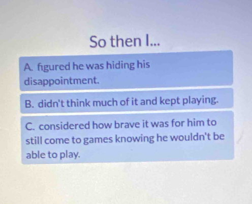 So then I...
A. figured he was hiding his
disappointment.
B. didn't think much of it and kept playing.
C. considered how brave it was for him to
still come to games knowing he wouldn't be
able to play.