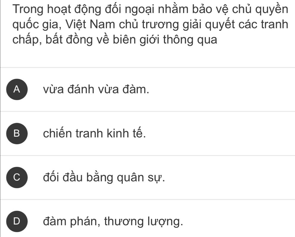 Trong hoạt động đối ngoại nhằm bảo vệ chủ quyền
quốc gia, Việt Nam chủ trương giải quyết các tranh
chấp, bất đồng về biên giới thông qua
A vừa đánh vừa đàm.
B chiến tranh kinh tế.
C đối đầu bằng quân sự.
D đàm phán, thương lượng.