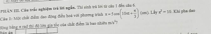 PHÀN III. Câu trắc nghiệm trà lời ngắn. Thi sinh trả lời từ câu 1 đến câu 6. 
Cầu 1: Một chất điểm dao động điều hoà với phương trình x=5cos (10π t+ π /3 )(cm) ). Lấy z^2=10. Khi pha đao 
động bằng x rad thì độ lớn gia tốc của chất điểm là bao nhiêu m/s^2
Dén án