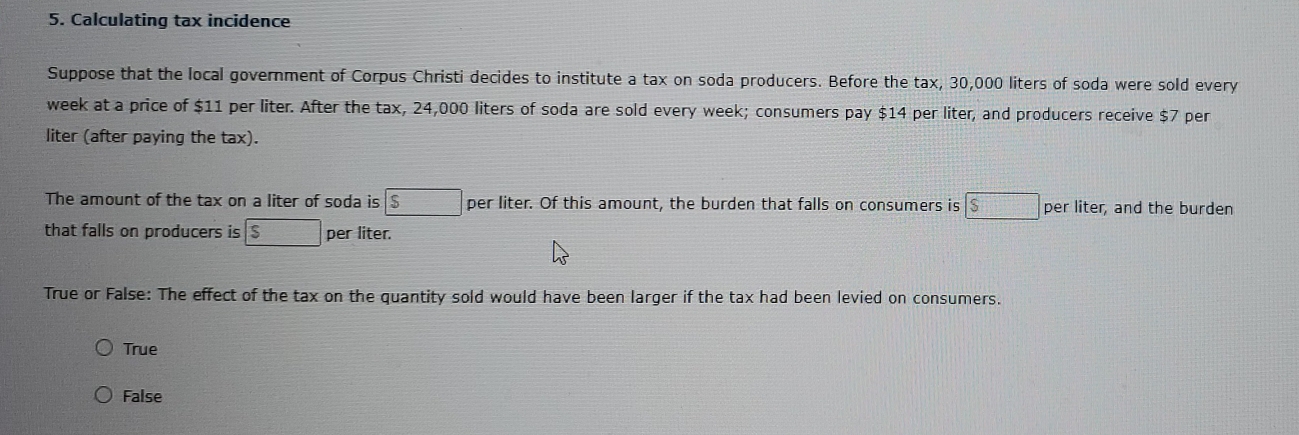 Calculating tax incidence
Suppose that the local government of Corpus Christi decides to institute a tax on soda producers. Before the tax, 30,000 liters of soda were sold every
week at a price of $11 per liter. After the tax, 24,000 liters of soda are sold every week; consumers pay $14 per liter, and producers receive $7 per
liter (after paying the tax).
The amount of the tax on a liter of soda is boxed $ per liter. Of this amount, the burden that falls on consumers is boxed $ per liter, and the burden
that falls on producers is □ per liter.
True or False: The effect of the tax on the quantity sold would have been larger if the tax had been levied on consumers.
True
False