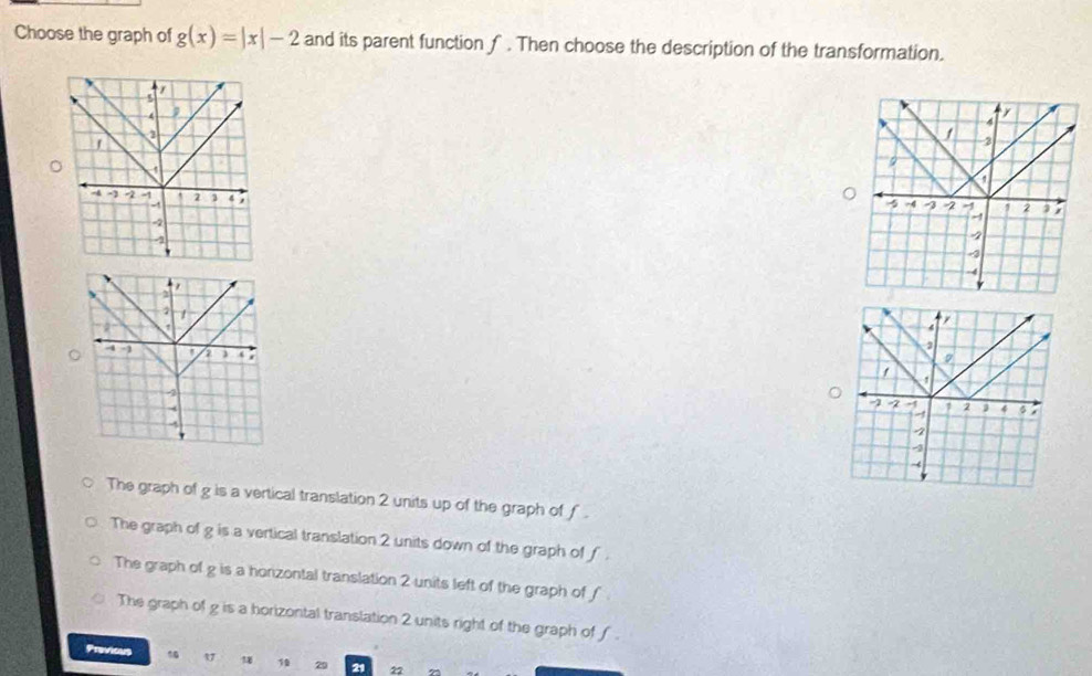 Choose the graph of g(x)=|x|-2 and its parent function f. Then choose the description of the transformation.
The graph of g is a vertical translation 2 units up of the graph of f.
The graph of g is a vertical translation 2 units down of the graph of f.
The graph of g is a honzontal translation 2 units left of the graph of f
The graph of g is a horizontal translation 2 units right of the graph of f.
Previous 1 10 29 21 22