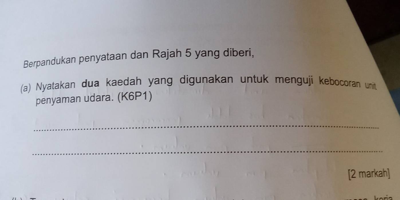 Berpandukan penyataan dan Rajah 5 yang diberi, 
(a) Nyatakan dua kaedah yang digunakan untuk menguji kebocoran unit 
penyaman udara. (K6P1) 
_ 
_ 
[2 markah]