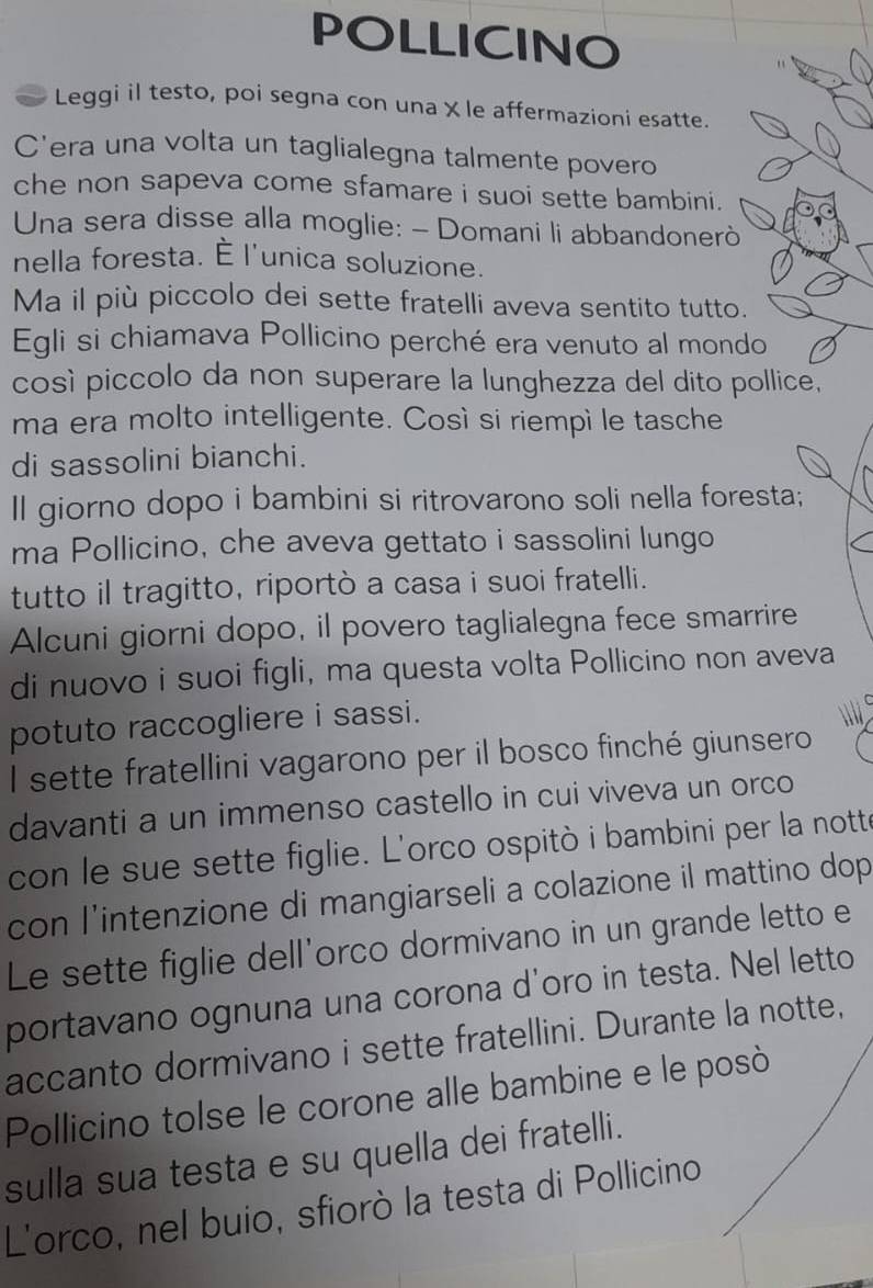 POLLICINO 
Leggi il testo, poi segna con una X le affermazioni esatte. 
C'era una volta un taglialegna talmente povero 
che non sapeva come sfamare i suoi sette bambini. 
Una sera disse alla moglie: - Domani li abbandonerò 
nella foresta. È l'unica soluzione. 
Ma il più piccolo dei sette fratelli aveva sentito tutto. 
Egli si chiamava Pollicino perché era venuto al mondo 
così piccolo da non superare la lunghezza del dito pollice, 
ma era molto intelligente. Così si riempì le tasche 
di sassolini bianchi. 
Il giorno dopo i bambini si ritrovarono soli nella foresta; 
ma Pollicino, che aveva gettato i sassolini lungo 
tutto il tragitto, riportò a casa i suoi fratelli. 
Alcuni giorni dopo, il povero taglialegna fece smarrire 
di nuovo i suoi figli, ma questa volta Pollicino non aveva 
potuto raccogliere i sassi. 
l sette fratellini vagarono per il bosco finché giunsero 
davanti a un immenso castello in cui viveva un orco 
con le sue sette figlie. L'orco ospitò i bambini per la notte 
con l'intenzione di mangiarseli a colazione il mattino dop 
Le sette figlie dell'orco dormivano in un grande letto e 
portavano ognuna una corona d'oro in testa. Nel letto 
accanto dormivano i sette fratellini. Durante la notte, 
Pollicino tolse le corone alle bambine e le posò 
sulla sua testa e su quella dei fratelli. 
L'orco, nel buio, sfiorò la testa di Pollicino