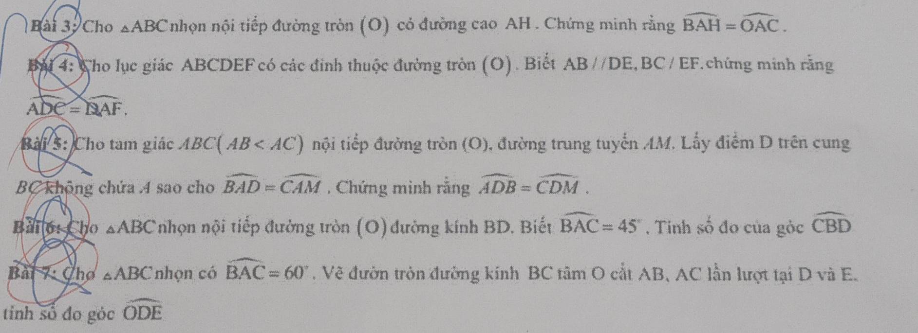 Bài 3, Cho △ ABC nhọn nội tiếp đường tròn (O) cỏ đường cao AH . Chứng minh rằng widehat BAH=widehat OAC. 
Bài 4: Cho lục giác ABCDEF có các đinh thuộc đường tròn (O). Biết AB//DE, BC/EF chứng minh rằng
widehat ADC=widehat QAF. 
Bài 5: Cho tam giác ABC(AB nội tiếp đường tròn (O), đường trung tuyến AM. Lẫy điểm D trên cung
BC không chứa 4 sao cho widehat BAD=widehat CAM , Chứng minh rằng widehat ADB=widehat CDM. 
Bài 6: Cho △ ABC nhọn nội tiếp đường tròn (O) đường kính BD. Biết widehat BAC=45°. Tinh số đo của gỏc widehat CBD
Bài 7: Chơ △ ABC nhọn có widehat BAC=60°. Vẽ đườn tròn đường kính BC tâm O cắt AB, AC lần lượt tại D và E. 
tinh số đo góc widehat ODE