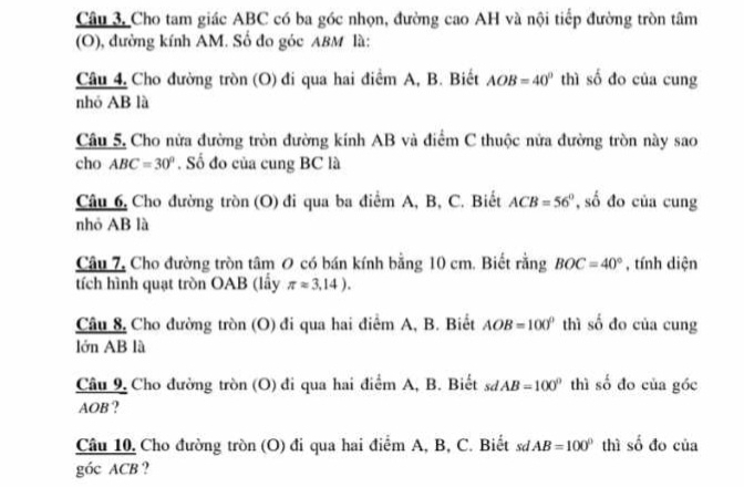 Câu 3, Cho tam giác ABC có ba góc nhọn, đường cao AH và nội tiếp đường tròn tâm 
(O), đường kính AM. Số đo góc ABM là: 
Câu 4, Cho đường tròn (O) đi qua hai điểm A, B. Biết AOB=40° thì số đo của cung 
nhó AB là 
Câu 5. Cho nửa đường tròn đường kính AB và điểm C thuộc nửa đường tròn này sao 
cho ABC=30°. Số đo của cung BC là 
Câu 6, Cho đường tròn (O) đi qua ba điểm A, B, C. Biết ACB=56° , số đo của cung 
nhỏ AB là 
Câu 7, Cho đường tròn tâm O có bán kính bằng 10 cm. Biết rằng BOC=40° , tính diện 
tích hình quạt tròn OAB (lấy π approx 3,14). 
Câu 8, Cho đường tròn (O) đi qua hai điểm A, B. Biết AOB=100° thì số đo của cung 
lớn AB là 
Câu 9, Cho đường tròn (O) đi qua hai điểm A, B. Biết sơ AB=100° thì số đo của góc
AOB? 
Câu 10, Cho đường tròn (O) đi qua hai điểm A, B, C. Biết sư AB=100° thì số đo của 
góc ACB ?