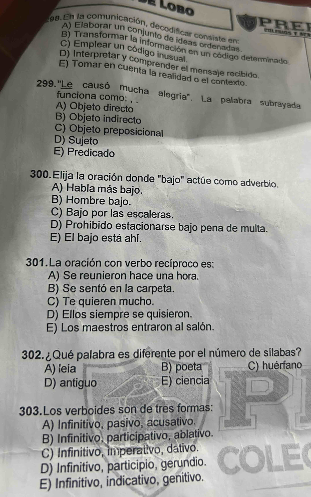 de Lobo
PREI
198. En la comunicación, decodificar consiste en:
A) Elaborar un conjunto de ideas ordenadas
B) Transformar la información en un código determinado
C) Emplear un código inusual.
D) Interpretar y comprender el mensaje recibido.
E) Tomar en cuenta la realidad o el contexto.
299. ''Le causó mucha alegría''. La palabra subrayada
funciona como: , .
A) Objeto directo
B) Objeto indirecto
C) Objeto preposicional
D) Sujeto
E) Predicado
300.Elija la oración donde 'bajo' actúe como adverbio.
A) Habla más bajo.
B) Hombre bajo.
C) Bajo por las escaleras.
D) Prohibido estacionarse bajo pena de multa.
E) El bajo está ahí.
301.La oración con verbo recíproco es:
A) Se reunieron hace una hora.
B) Se sentó en la carpeta.
C) Te quieren mucho.
D) Ellos siempre se quisieron.
E) Los maestros entraron al salón.
302. ¿ Qué palabra es diferente por el número de sílabas?
A) leía B) poeta C) huérfano
D) antiguo E) ciencia
303.Los verboides son de tres formas:
A) Infinitivo, pasivo, acusativo.
B) Infinitivo, participativo, ablativo.
C) Infinitivo, imperativo, dativo.
D) Infinitivo, participio, gerundio.
E) Infinitivo, indicativo, genitivo.