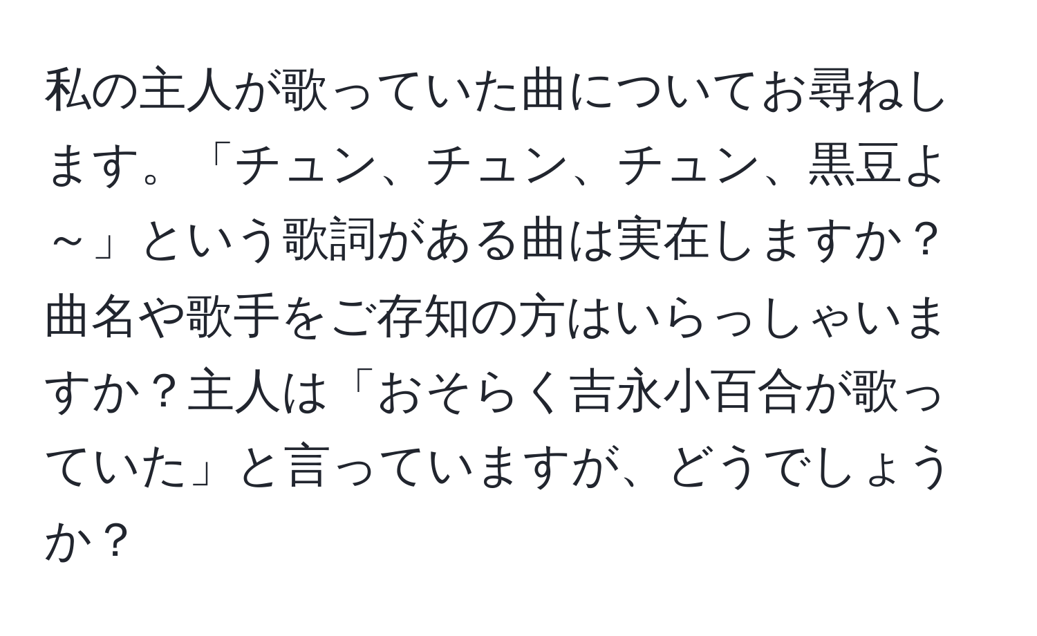 私の主人が歌っていた曲についてお尋ねします。「チュン、チュン、チュン、黒豆よ～」という歌詞がある曲は実在しますか？曲名や歌手をご存知の方はいらっしゃいますか？主人は「おそらく吉永小百合が歌っていた」と言っていますが、どうでしょうか？