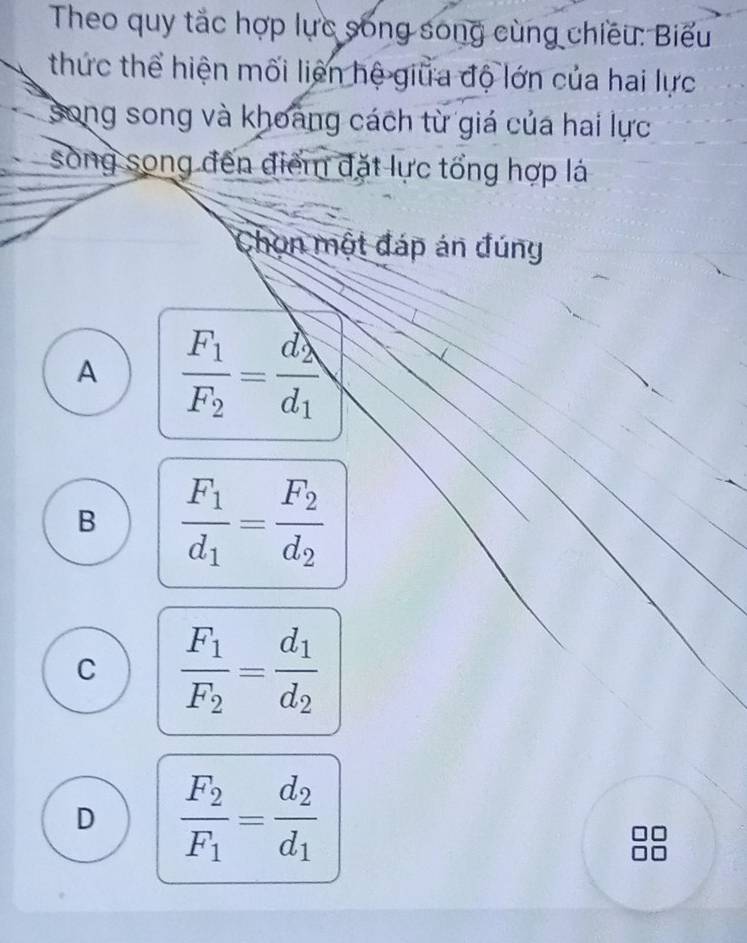 Theo quy tắc hợp lực sống song cùng chiều: Biểu
thức thể hiện mối liên hệ giữa độ lớn của hai lực
song song và khoang cách từ giá của hai lực
song song đến điểm đặt lực tổng hợp lá
Chon một đáp án đúng
A frac F_1F_2=frac d_2d_1
B frac F_1d_1=frac F_2d_2
C frac F_1F_2=frac d_1d_2
D frac F_2F_1=frac d_2d_1