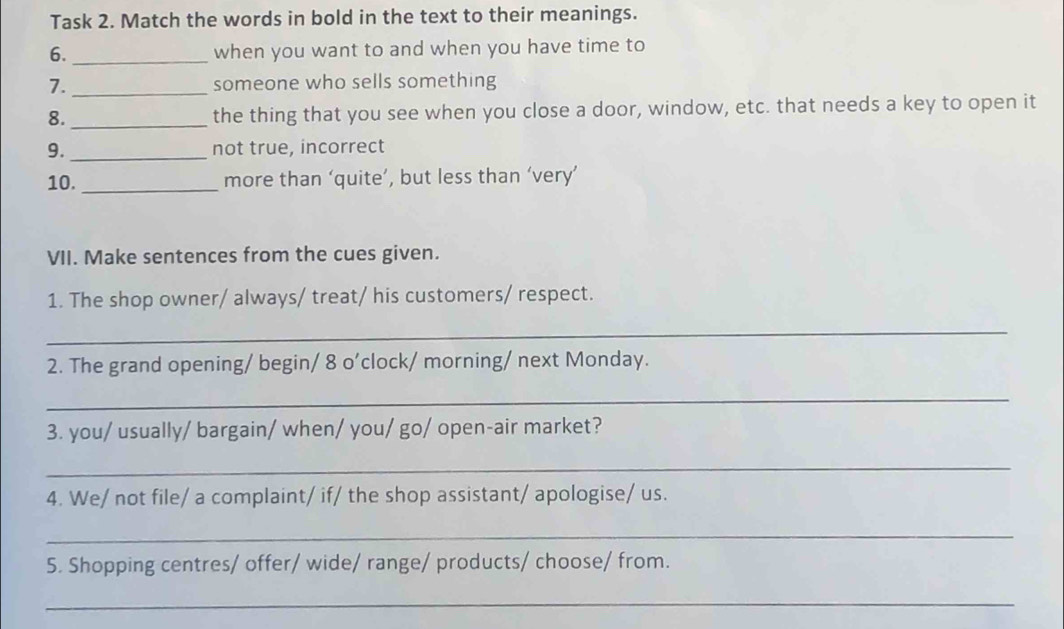 Task 2. Match the words in bold in the text to their meanings. 
6._ when you want to and when you have time to 
7. _someone who sells something 
8. _the thing that you see when you close a door, window, etc. that needs a key to open it 
9. _not true, incorrect 
10. _more than ‘quite’, but less than ‘very’ 
VII. Make sentences from the cues given. 
1. The shop owner/ always/ treat/ his customers/ respect. 
_ 
2. The grand opening/ begin/ 8 o'clock/ morning/ next Monday. 
_ 
3. you/ usually/ bargain/ when/ you/ go/ open-air market? 
_ 
4. We/ not file/ a complaint/ if/ the shop assistant/ apologise/ us. 
_ 
5. Shopping centres/ offer/ wide/ range/ products/ choose/ from. 
_