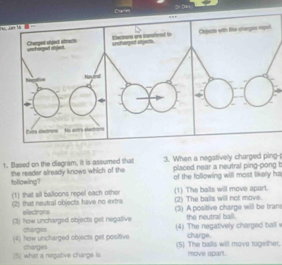 Daisy
nu, Jan 16
1. Based on the diagram, it is assumed that 3. When a negatively charged ping-
the reader already knows which of the placed near a neutral ping-pong b
following? of the following will most likely ha
(1) that all balloons repel each other (1) The balls will move apart.
(2) that neutral objects have no extra (2) The balls will not move.
electrons (3) A positive charge will be trans
(3) how uncharged objects get negative the neutral ball.
charges (4) The negatively charged ball 
(4) how uncharged objects get positive charge.
charges (5) The balls will move together.
(5) what a negative charge is move apart.