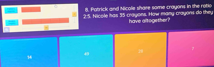 Pablick's thyas 8. Patrick and Nicole share some crayons in the ratio
? 2:5. Nicole has 35 crayons. How many crayons do they
crayions Nicole's have altogether?
35
a
49
28
7
14