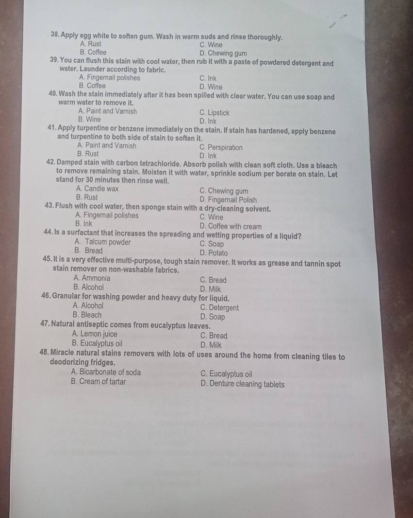 Apply egg white to soften gum. Wash in warm suds and rinse thoroughly.
A. Rust C. Wine
B. Coffee D. Chewing gum
39. You can flush this stain with cool water, then rub it with a paste of powdered detergent and
water. Launder according to fabric.
A. Fingernail polishes C. Ink
B. Coffee D. Wine
40. Wash the stain immediately after it has been spilled with clear water. You can use soap and
warm water to remove it.
A. Paint and Varnish C. Lipstick
B. Wine D. Ink
41. Apply turpentine or benzene immediately on the stain. If stain has hardened, apply benzene
and turpentine to both side of stain to soften it.
A. Paint and Varnish C. Perspiration
B. Rust D. Ink
42. Damped stain with carbon tetrachloride. Absorb polish with clean soft cloth. Use a bleach
to remove remaining stain. Moisten it with water, sprinkle sodium per borate on stain. Let
stand for 30 minutes then rinse well.
A. Candle wax C. Chewing gum
B. Rust D. Fingernail Polish
43. Flush with cool water, then sponge stain with a dry-cleaning solvent.
A. Fingernail polishes C. Wine
B. Ink D. Coffee with cream
44. Is a surfactant that increases the spreading and wetting properties of a liquid?
A. Talcum powder C. Soap
B. Bread D. Potato
45. It is a very effective multi-purpose, tough stain remover. It works as grease and tannin spot
stain remover on non-washable fabrics.
A. Ammonia C. Bread
B. Alcohol D. Milk
46. Granular for washing powder and heavy duty for liquid.
A. Alcohol C. Detergent
B. Bleach D. Soap
47. Natural antiseptic comes from eucalyptus leaves.
A. Lemon juice C. Bread
B. Eucalyptus oil D. Milk
48. Miracle natural stains removers with lots of uses around the home from cleaning tiles to
deodorizing fridges.
A. Bicarbonate of soda C. Eucalyptus oil
B. Cream of tartar D. Denture cleaning tablets
