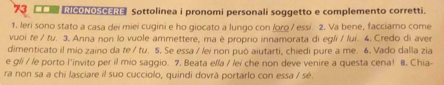 EO RICONOSCERE Sottolinea i pronomi personali soggetto e complemento corretti. 
1. leri sono stato a casa dei miei cugini e ho giocato a lungo con loro / essi. 2. Va bene, facciamo come 
vuoi te / tu. 3. Anna non lo vuole ammettere, ma è proprio innamorata di egli / lui. 4. Credo di aver 
dimenticato il mio zaino da te / tu. 5. Se essa / /ei non può aiutarti, chiedi pure a me. 6. Vado dalla zia 
e gli / le porto l'invito per il mio saggio. 7. Beata ella / lei che non deve venire a questa cena! 8. Chia- 
ra non sa a chi lasciare il suo cucciolo, quindi dovrà portarlo con essa / sé.