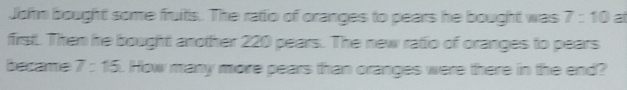 John bought some fruits. The ratio of oranges to pears he bought was 7:10 at 
first. Then he bought another 220 pears. The new ratio of oranges to pears 
became 7:15. How many more pears than oranges were there in the end?