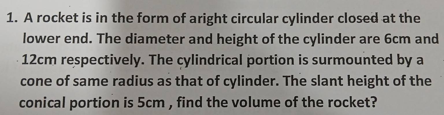 A rocket is in the form of aright circular cylinder closed at the 
lower end. The diameter and height of the cylinder are 6cm and
12cm respectively. The cylindrical portion is surmounted by a 
cone of same radius as that of cylinder. The slant height of the 
conical portion is 5cm , find the volume of the rocket?