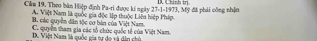 D. Chính trị.
Câu 19. Theo bản Hiệp định Pa-ri được kí ngày 27 -1-1973, Mỹ đã phải công nhận
A. Việt Nam là quốc gia độc lập thuộc Liên hiệp Pháp.
B. các quyền dân tộc cơ bản của Việt Nam.
C. quyền tham gia các tổ chức quốc tế của Việt Nam.
D. Việt Nam là quốc gia tự dọ và dân chủ