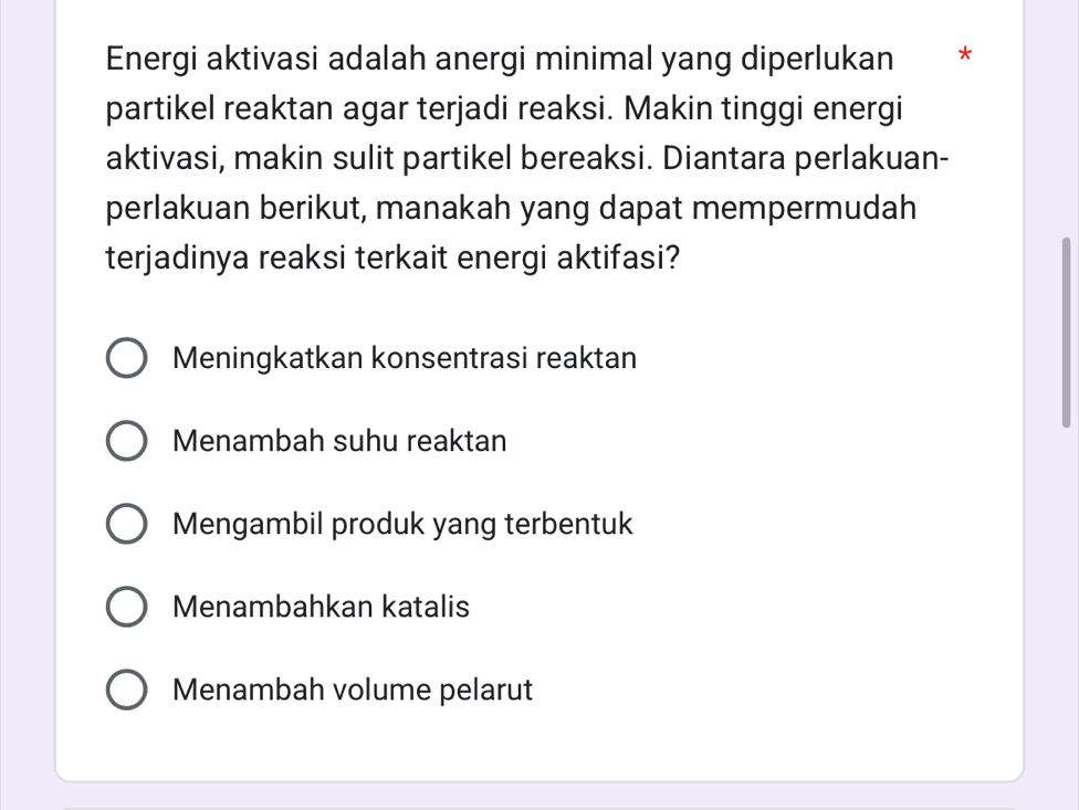 Energi aktivasi adalah anergi minimal yang diperlukan *
partikel reaktan agar terjadi reaksi. Makin tinggi energi
aktivasi, makin sulit partikel bereaksi. Diantara perlakuan-
perlakuan berikut, manakah yang dapat mempermudah
terjadinya reaksi terkait energi aktifasi?
Meningkatkan konsentrasi reaktan
Menambah suhu reaktan
Mengambil produk yang terbentuk
Menambahkan katalis
Menambah volume pelarut