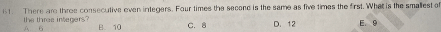 There are three consecutive even integers. Four times the second is the same as five times the first. What is the smallest of
the three integers?
A. 6 B. 10 C. 8 D. 12 E. 9
