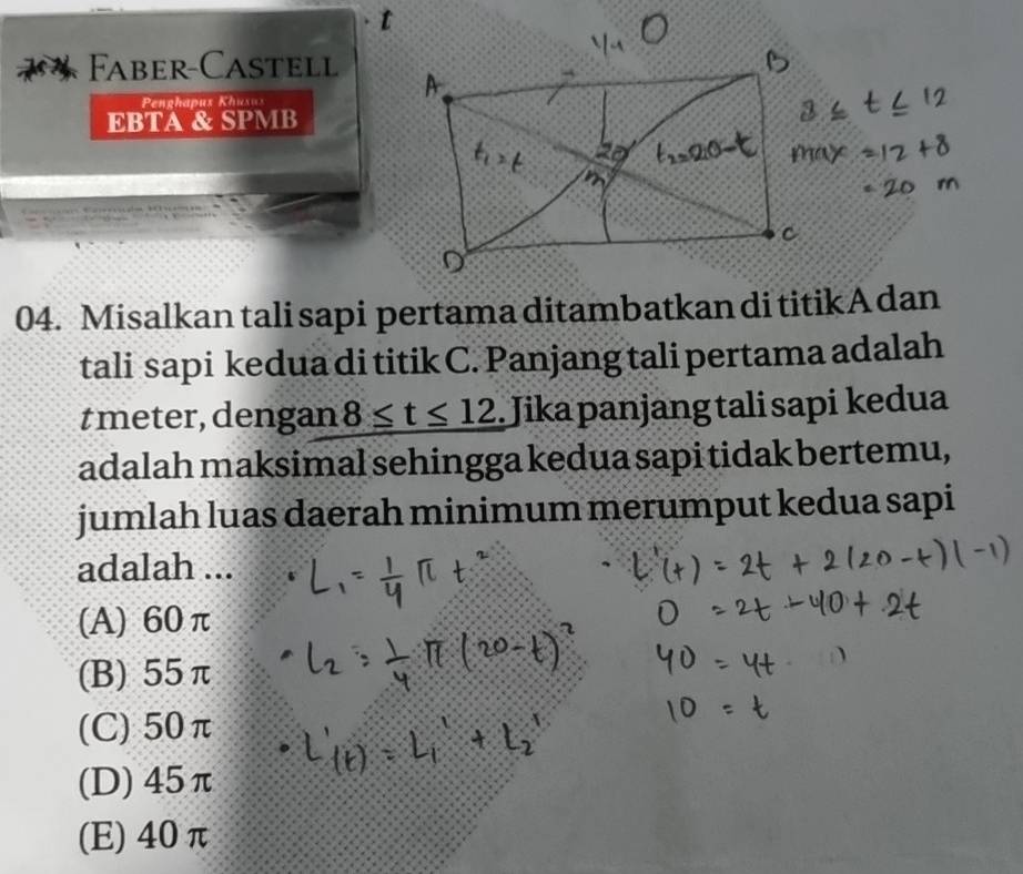 Faber-Castell
Penghapus Khusus
EBTA & SPMB
04. Misalkan tali sapi pertama ditambatkan di titikAdan
tali sapi kedua di titik C. Panjang tali pertama adalah
tmeter, dengan 8≤ t≤ 12. Jika panjang tali sapi kedua
adalah maksimal sehingga kedua sapi tidak bertemu,
jumlah luas daerah minimum merumput kedua sapi
adalah ...
(A) 60π
(B) 55π
(C) 50π
(D) 45π
(E) 40π