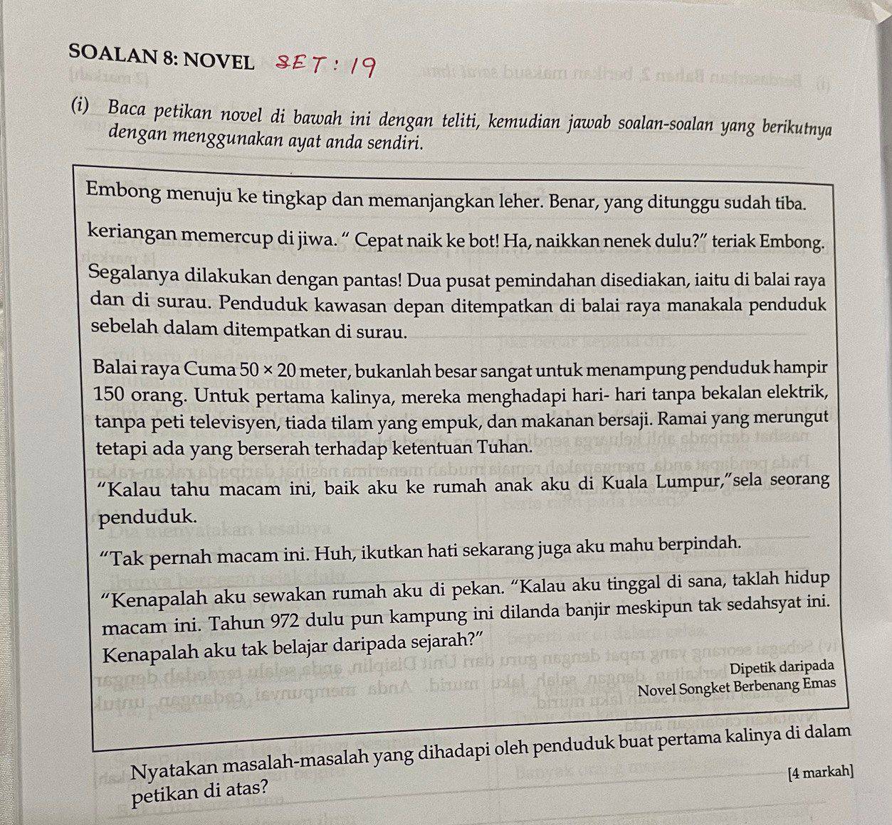 SOALAN 8: NOVEL
(i) Baca petikan novel di bawah ini dengan teliti, kemudian jawab soalan-soalan yang berikutnya
dengan menggunakan ayat anda sendiri.
Embong menuju ke tingkap dan memanjangkan leher. Benar, yang ditunggu sudah tiba.
keriangan memercup di jiwa. “ Cepat naik ke bot! Ha, naikkan nenek dulu?” teriak Embong.
Segalanya dilakukan dengan pantas! Dua pusat pemindahan disediakan, iaitu di balai raya
dan di surau. Penduduk kawasan depan ditempatkan di balai raya manakala penduduk
sebelah dalam ditempatkan di surau.
Balai raya Cuma 50* 20 meter, bukanlah besar sangat untuk menampung penduduk hampir
150 orang. Untuk pertama kalinya, mereka menghadapi hari- hari tanpa bekalan elektrik,
tanpa peti televisyen, tiada tilam yang empuk, dan makanan bersaji. Ramai yang merungut
tetapi ada yang berserah terhadap ketentuan Tuhan.
“Kalau tahu macam ini, baik aku ke rumah anak aku di Kuala Lumpur,”sela seorang
penduduk.
“Tak pernah macam ini. Huh, ikutkan hati sekarang juga aku mahu berpindah.
“Kenapalah aku sewakan rumah aku di pekan. “Kalau aku tinggal di sana, taklah hidup
macam ini. Tahun 972 dulu pun kampung ini dilanda banjir meskipun tak sedahsyat ini.
Kenapalah aku tak belajar daripada sejarah?”
Dipetik daripada
Novel Songket Berbenang Emas
Nyatakan masalah-masalah yang dihadapi oleh penduduk buat pertama kalinya di dalam
[4 markah]
petikan di atas?