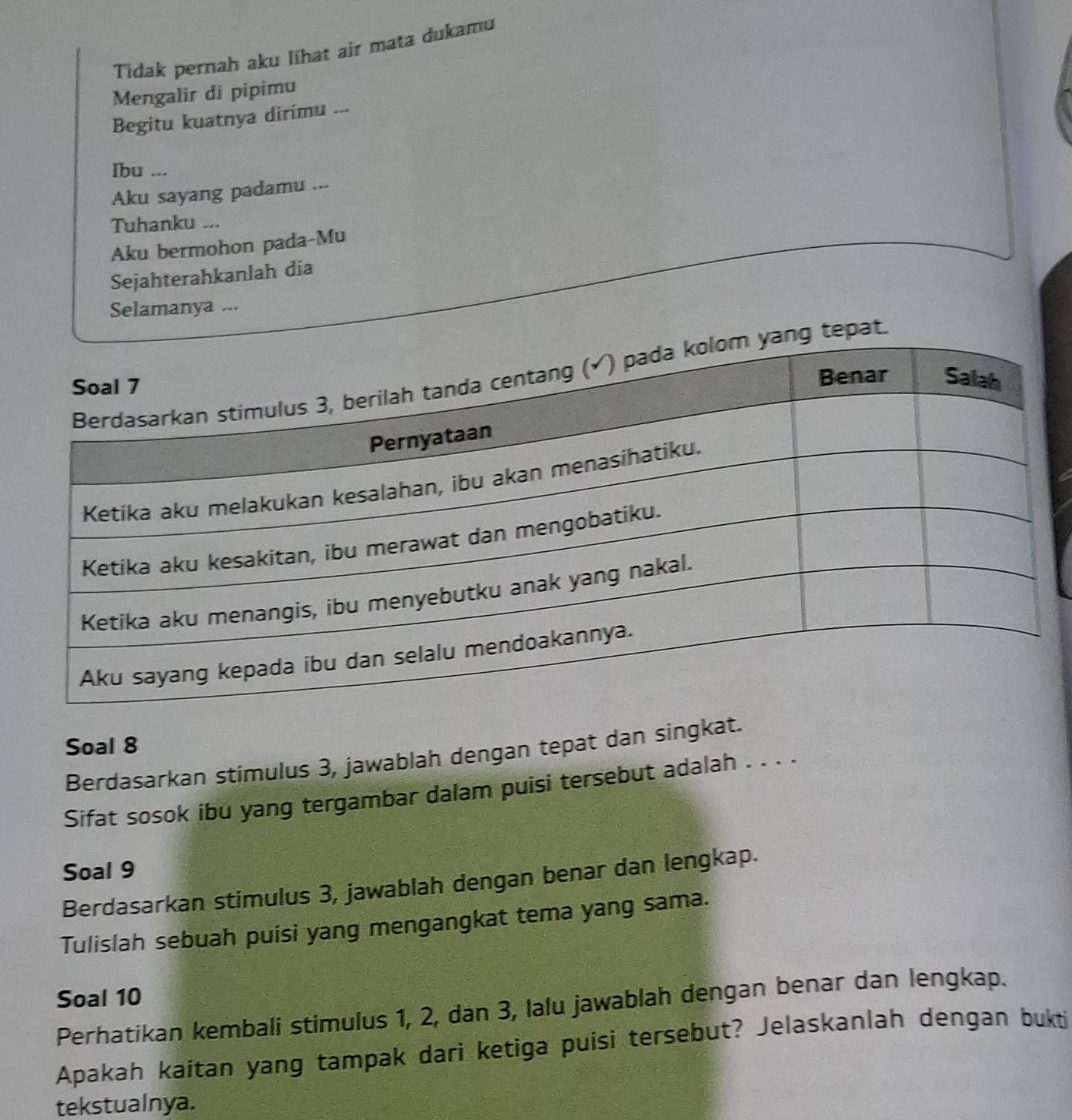 Tidak pernah aku lihat air mata dukamu 
Mengalir di pipimu 
Begitu kuatnya dirimu ... 
Ibu ... 
Aku sayang padamu ... 
Tuhanku ... 
Aku bermohon pada-Mu 
Sejahterahkanlah dia 
Selamanya ... 
tepat. 
Soal 8 
Berdasarkan stimulus 3, jawablah dengan tepat dan singkat. 
Sifat sosok ibu yang tergambar dalam puisi tersebut adalah . . . . 
Soal 9
Berdasarkan stimulus 3, jawablah dengan benar dan lengkap. 
Tulislah sebuah puisi yang mengangkat tema yang sama. 
Soal 10
Perhatikan kembali stimulus 1, 2, dan 3, lalu jawablah dengan benar dan lengkap. 
Apakah kaítan yang tampak dari ketiga puisi tersebut? Jelaskanlah dengan bukti 
tekstualnya.