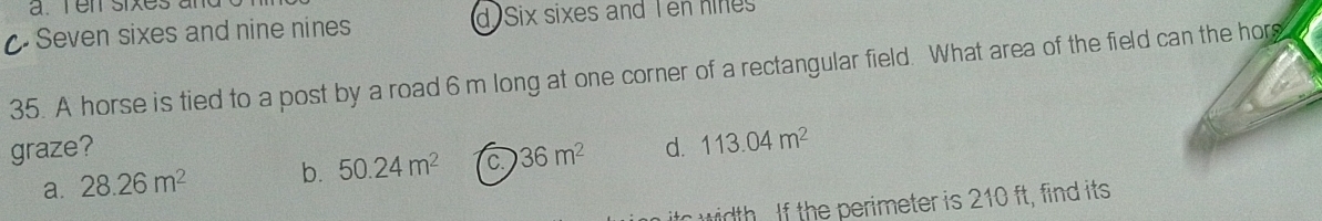 Seven sixes and nine nines d Six sixes and Ten hines
35. A horse is tied to a post by a road 6 m long at one corner of a rectangular field. What area of the field can the hor
graze? 36m^2 d. 113.04m^2
a. 28.26m^2 b. 50.24m^2 C.
width . If the perimeter is 210 ft, find its