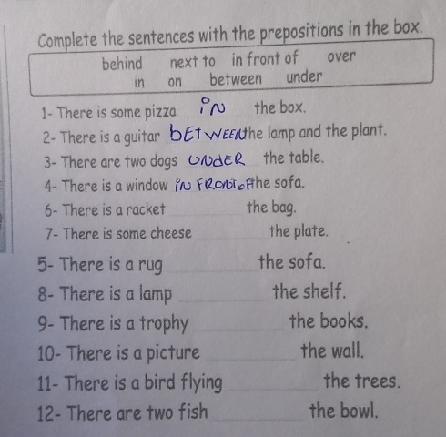 Complete the sentences with the prepositions in the box.
behind next to in front of over
in on between under
1- There is some pizza the box.
2- There is a guitar the lamp and the plant.
3- There are two dogs _the table.
4- There is a window Hhe sofa.
6- There is a racket _the bag.
7- There is some cheese _the plate.
5- There is a rug _the sofa.
8- There is a lamp _the shelf.
9- There is a trophy _the books.
10- There is a picture_ the wall.
11- There is a bird flying _the trees.
12- There are two fish _the bowl.